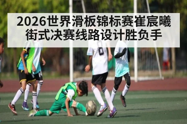 2026世界滑板锦标赛崔宸曦街式决赛线路设计胜负手